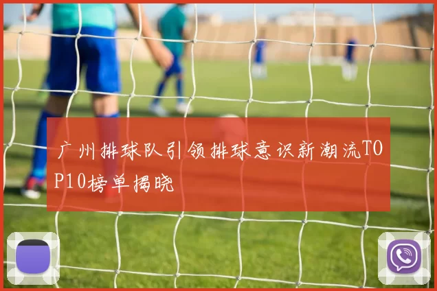广州排球队引领排球意识新潮流TOP10榜单揭晓