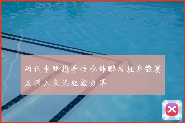 两代中锋携手传承韩鹏与杜月徵赛后深入交流经验分享