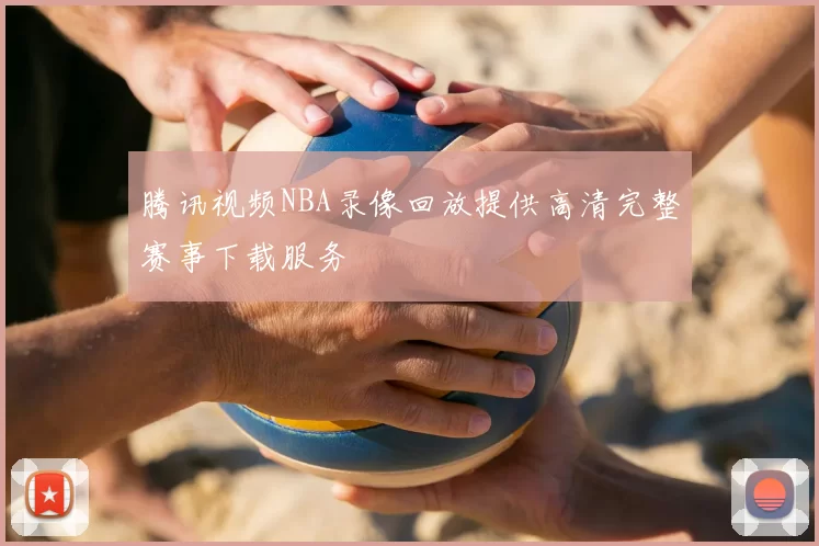 腾讯视频NBA录像回放提供高清完整赛事下载服务