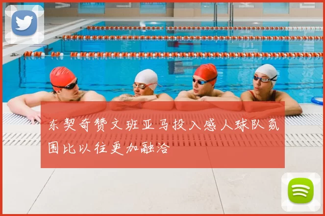 东契奇赞文班亚马投入感人球队氛围比以往更加融洽