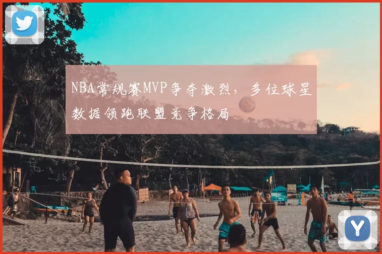 NBA常规赛MVP争夺激烈，多位球星数据领跑联盟竞争格局