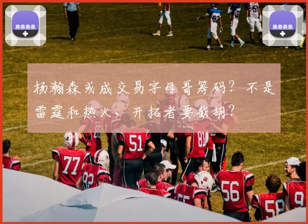 杨瀚森或成交易字母哥筹码?不是雷霆和热火,开拓者要截胡?