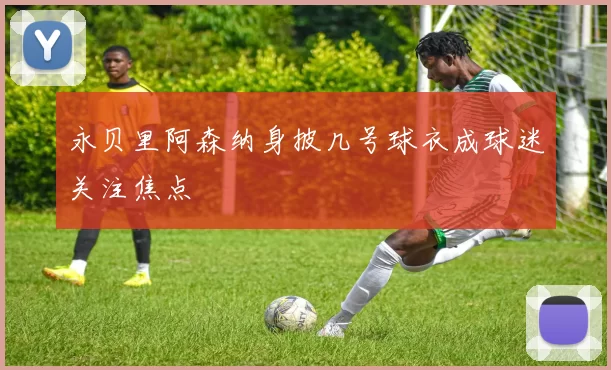 永贝里阿森纳身披几号球衣成球迷关注焦点