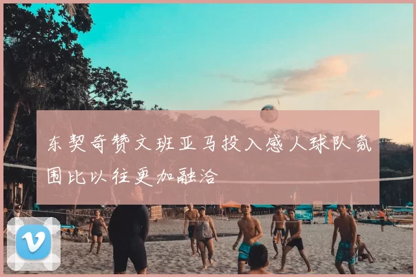 东契奇赞文班亚马投入感人球队氛围比以往更加融洽