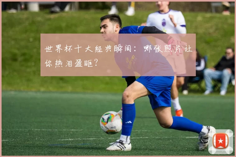 世界杯十大经典瞬间：哪张照片让你热泪盈眶？