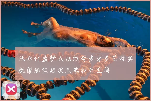 沃尔什盛赞武切维奇多才多艺称其既能组织进攻又能拉开空间