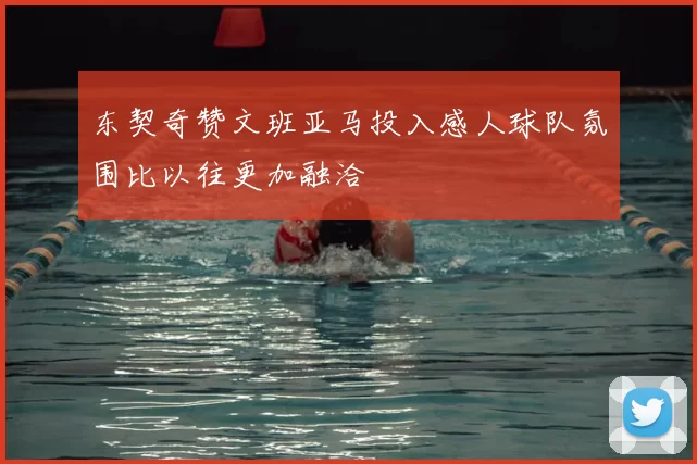 东契奇赞文班亚马投入感人球队氛围比以往更加融洽