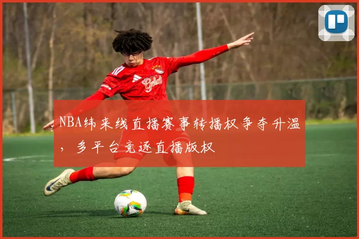 NBA纬来线直播赛事转播权争夺升温，多平台竞逐直播版权