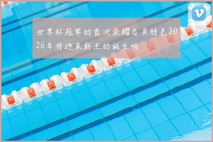 世界杯冠军的首次荣耀各具特色2026年将迎来新王的诞生吗