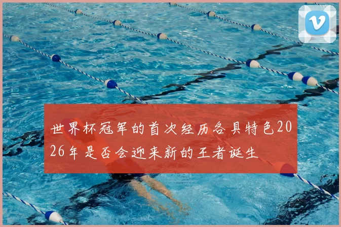 世界杯冠军的首次经历各具特色2026年是否会迎来新的王者诞生