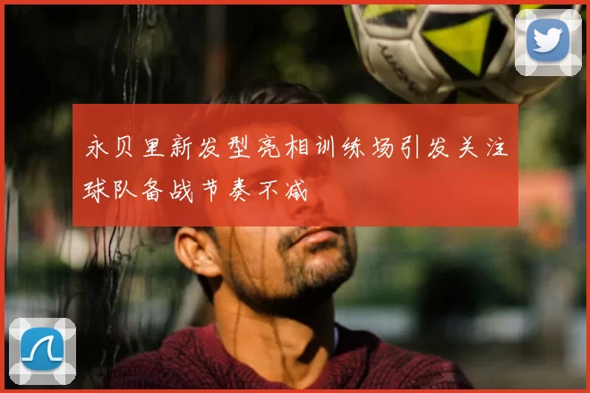 永贝里新发型亮相训练场引发关注球队备战节奏不减