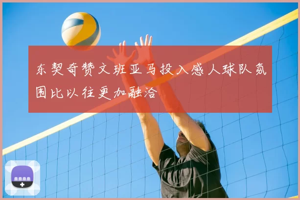 东契奇赞文班亚马投入感人球队氛围比以往更加融洽