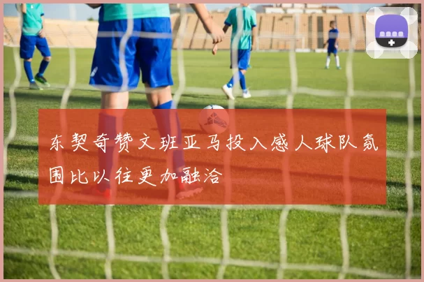 东契奇赞文班亚马投入感人球队氛围比以往更加融洽