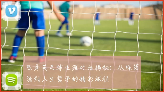 陈秀英足球生涯对话揭秘：从绿茵场到人生哲学的精彩旅程