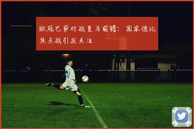 欧冠巴萨对战皇马前瞻:国家德比焦点战引发关注