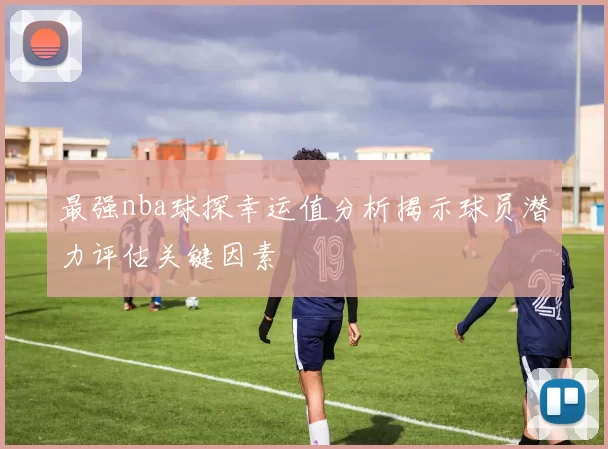 最强nba球探幸运值分析揭示球员潜力评估关键因素