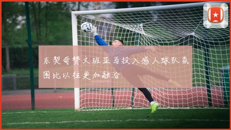 东契奇赞文班亚马投入感人球队氛围比以往更加融洽