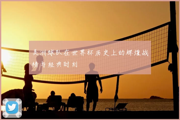 美洲球队在世界杯历史上的辉煌战绩与经典时刻