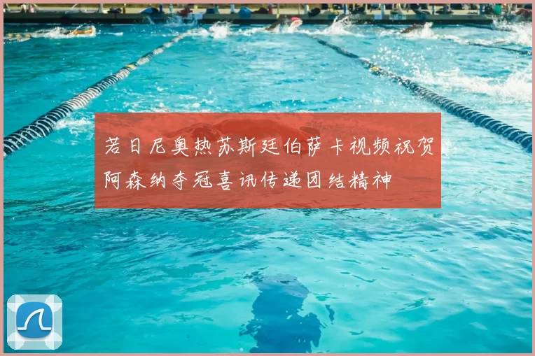 若日尼奥热苏斯廷伯萨卡视频祝贺阿森纳夺冠喜讯传递团结精神