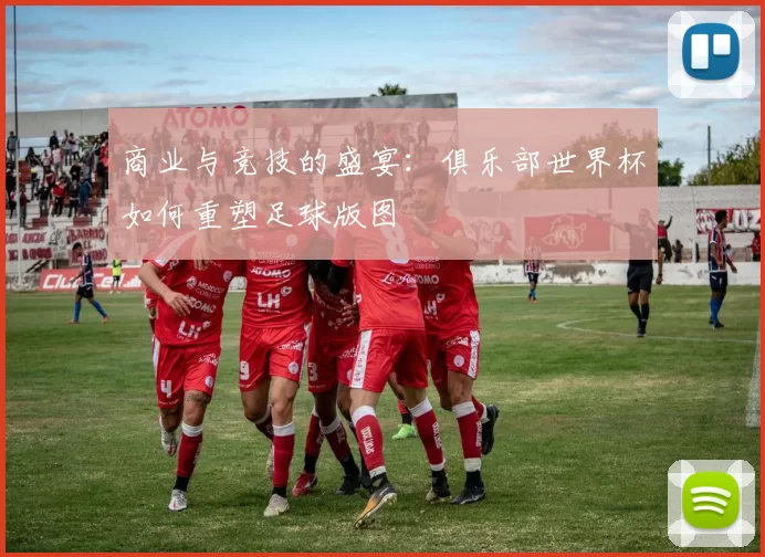 商业与竞技的盛宴：俱乐部世界杯如何重塑足球版图