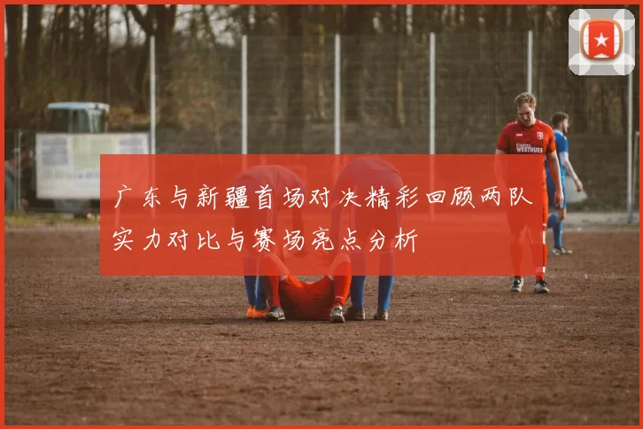 广东与新疆首场对决精彩回顾两队实力对比与赛场亮点分析