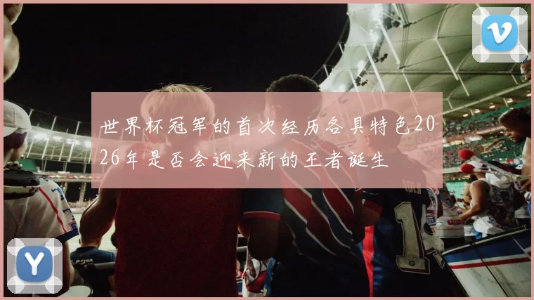 世界杯冠军的首次经历各具特色2026年是否会迎来新的王者诞生