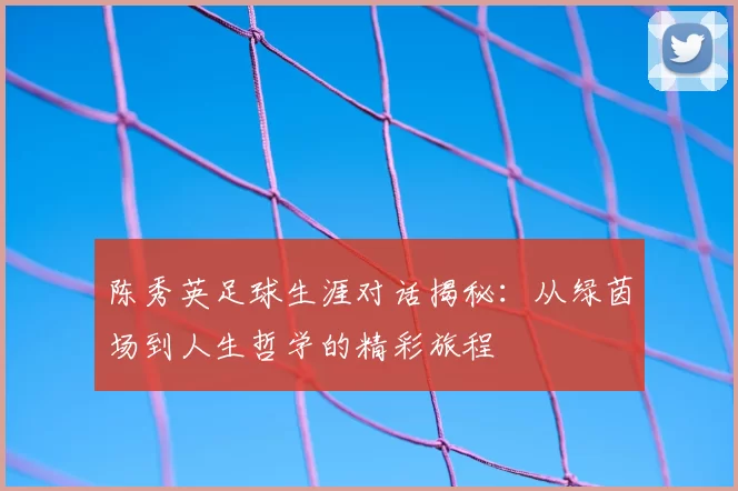 陈秀英足球生涯对话揭秘:从绿茵场到人生哲学的精彩旅程