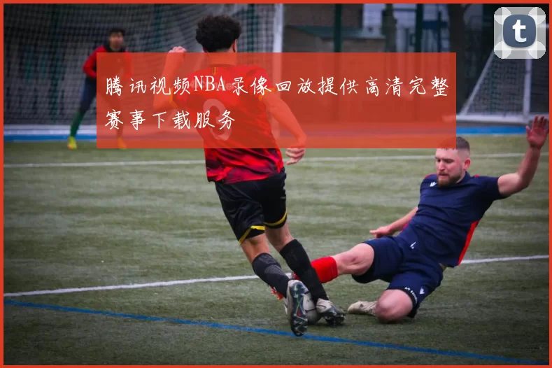 腾讯视频NBA录像回放提供高清完整赛事下载服务