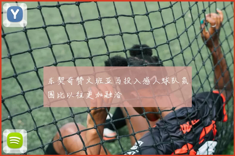 东契奇赞文班亚马投入感人球队氛围比以往更加融洽