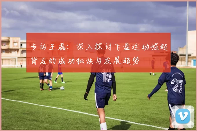 专访王磊：深入探讨飞盘运动崛起背后的成功秘诀与发展趋势