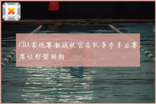 CBA常规赛激战收官各队争夺季后赛席位形势明朗