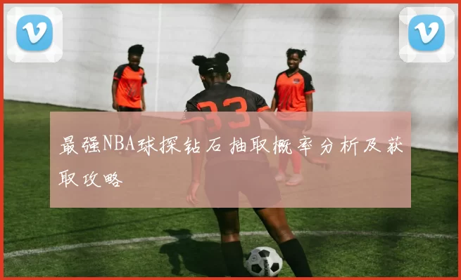 最强NBA球探钻石抽取概率分析及获取攻略