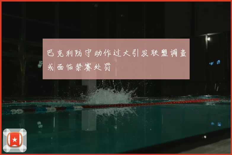 巴克利防守动作过大引发联盟调查或面临禁赛处罚