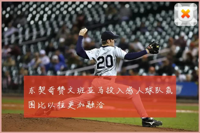 东契奇赞文班亚马投入感人球队氛围比以往更加融洽