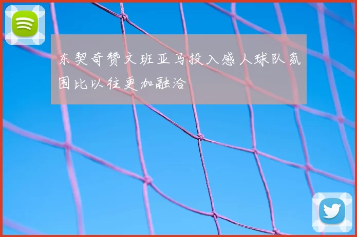 东契奇赞文班亚马投入感人球队氛围比以往更加融洽