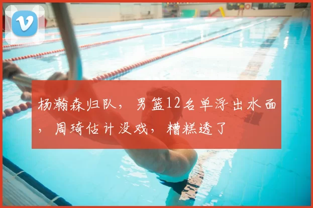 杨瀚森归队,男篮12名单浮出水面,周琦估计没戏,糟糕透了
