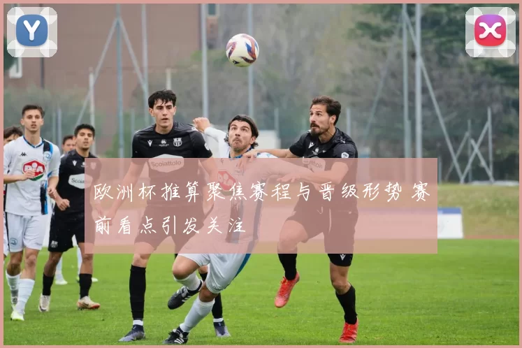 欧洲杯推算聚焦赛程与晋级形势 赛前看点引发关注