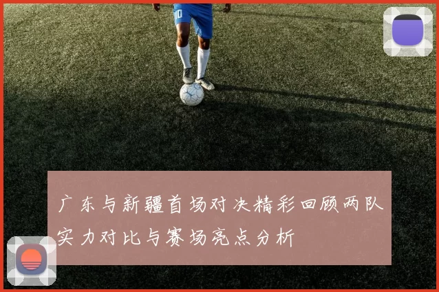 广东与新疆首场对决精彩回顾两队实力对比与赛场亮点分析