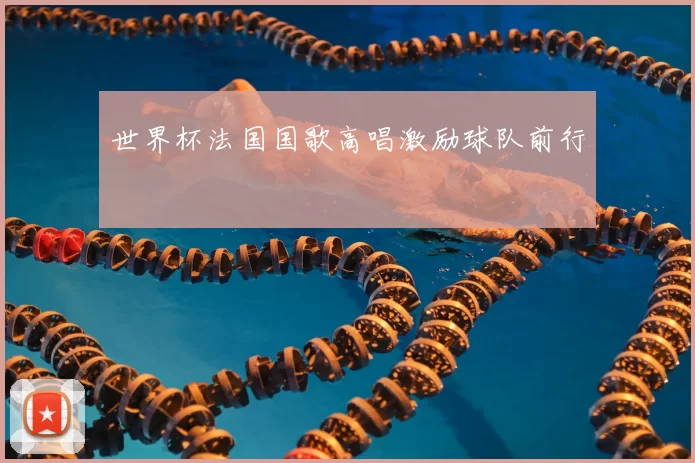 世界杯法国国歌高唱激励球队前行