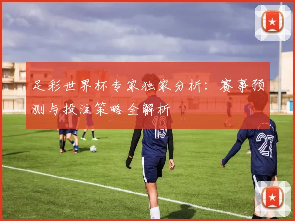 足彩世界杯专家独家分析：赛事预测与投注策略全解析
