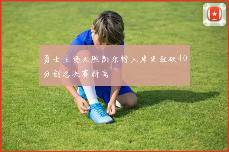 勇士主场大胜凯尔特人库里狂砍40分创总决赛新高