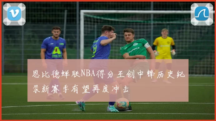 恩比德蝉联NBA得分王创中锋历史纪录新赛季有望再度冲击