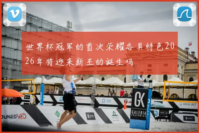 世界杯冠军的首次荣耀各具特色2026年将迎来新王的诞生吗