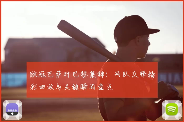 欧冠巴萨对巴黎集锦：两队交锋精彩回放与关键瞬间盘点