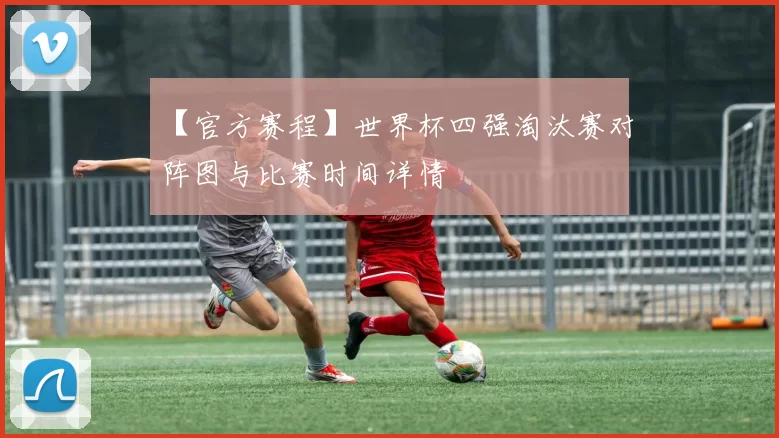 【官方赛程】世界杯四强淘汰赛对阵图与比赛时间详情