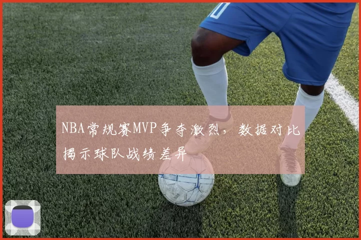 NBA常规赛MVP争夺激烈，数据对比揭示球队战绩差异