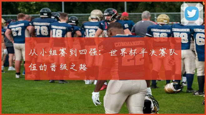 从小组赛到四强:世界杯半决赛队伍的晋级之路