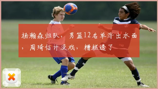 杨瀚森归队,男篮12名单浮出水面,周琦估计没戏,糟糕透了