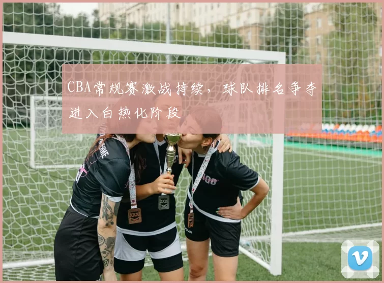 CBA常规赛激战持续，球队排名争夺进入白热化阶段