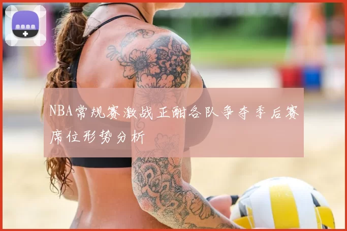 NBA常规赛激战正酣各队争夺季后赛席位形势分析